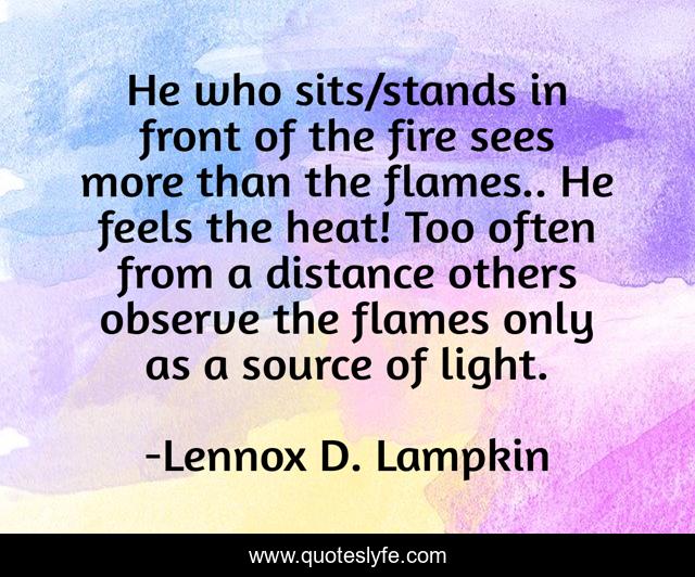 He who sits/stands in front of the fire sees more than the flames.. He feels the heat! Too often from a distance others observe the flames only as a source of light.