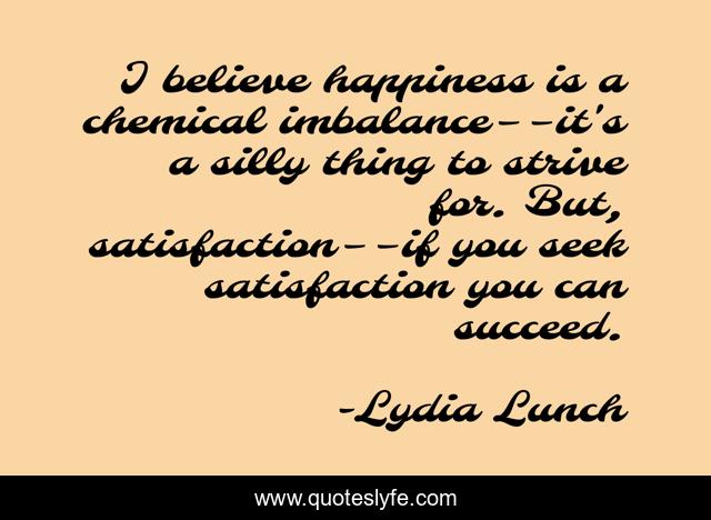 I believe happiness is a chemical imbalance––it's a silly thing to strive for. But, satisfaction––if you seek satisfaction you can succeed.