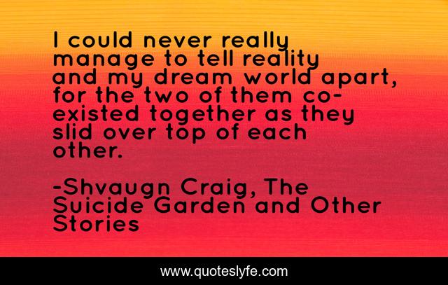 I could never really manage to tell reality and my dream world apart, for the two of them co-existed together as they slid over top of each other.