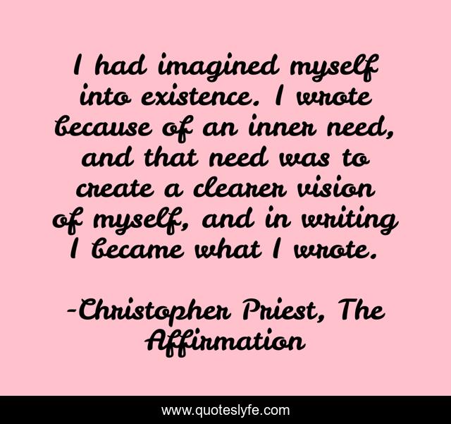 I had imagined myself into existence. I wrote because of an inner need, and that need was to create a clearer vision of myself, and in writing I became what I wrote.