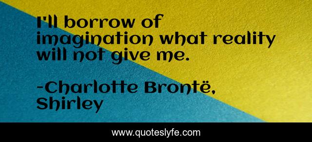 I'll borrow of imagination what reality will not give me.