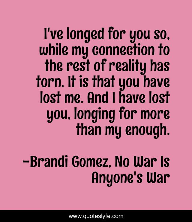 I've longed for you so, while my connection to the rest of reality has torn. It is that you have lost me. And I have lost you, longing for more than my enough.
