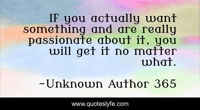 If you actually want something and are really passionate about it, you will get it no matter what.