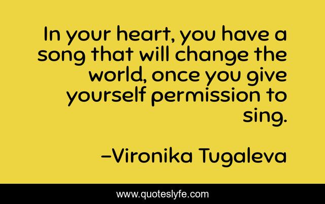 In your heart, you have a song that will change the world, once you give yourself permission to sing.