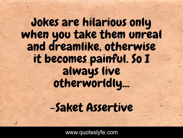 Jokes are hilarious only when you take them unreal and dreamlike, otherwise it becomes painful. So I always live otherworldly...
