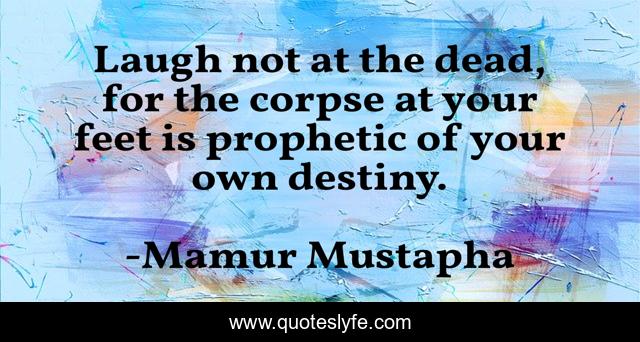Laugh not at the dead, for the corpse at your feet is prophetic of your own destiny.