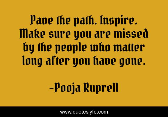 Pave the path. Inspire. Make sure you are missed by the people who matter long after you have gone.