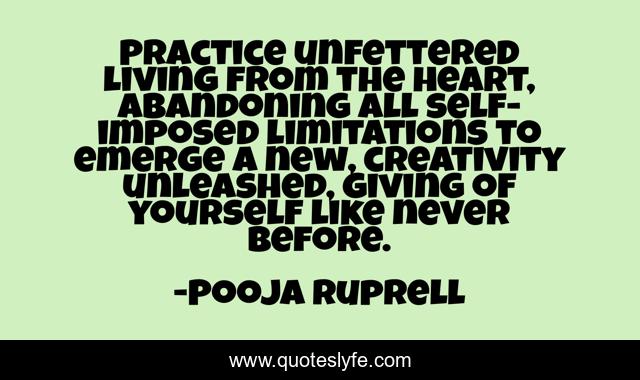 Practice unfettered living from the heart, abandoning all self-imposed limitations to emerge a new, creativity unleashed, giving of yourself like never before.