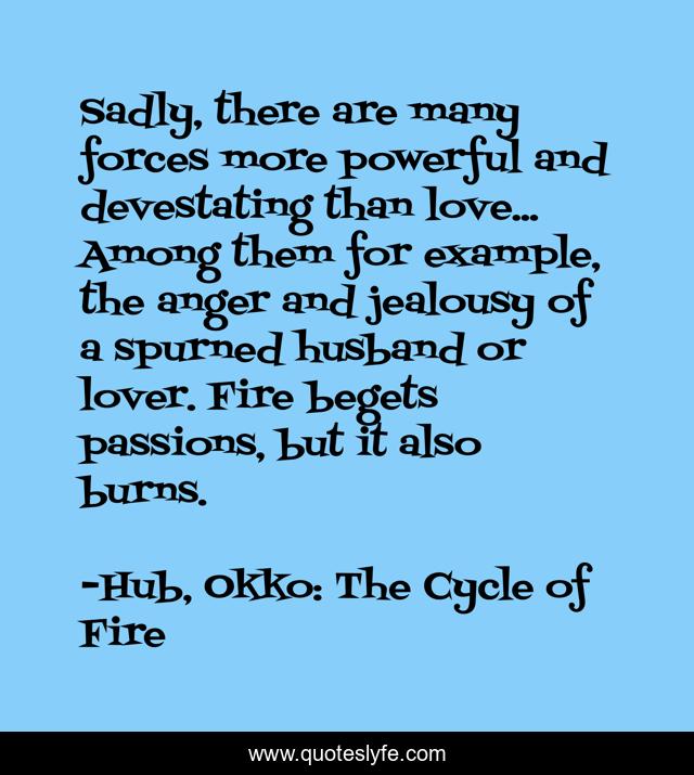 Sadly, there are many forces more powerful and devestating than love... Among them for example, the anger and jealousy of a spurned husband or lover. Fire begets passions, but it also burns.