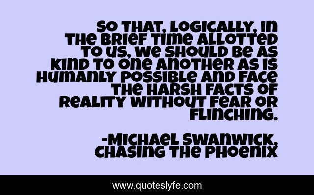 So that, logically, in the brief time allotted to us, we should be as kind to one another as is humanly possible and face the harsh facts of reality without fear or flinching.