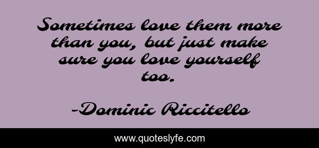Sometimes love them more than you, but just make sure you love yourself too.