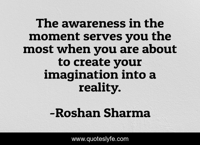 The awareness in the moment serves you the most when you are about to create your imagination into a reality.