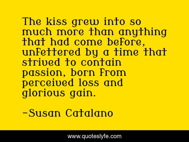 The kiss grew into so much more than anything that had come before, unfettered by a time that strived to contain passion, born from perceived loss and glorious gain.