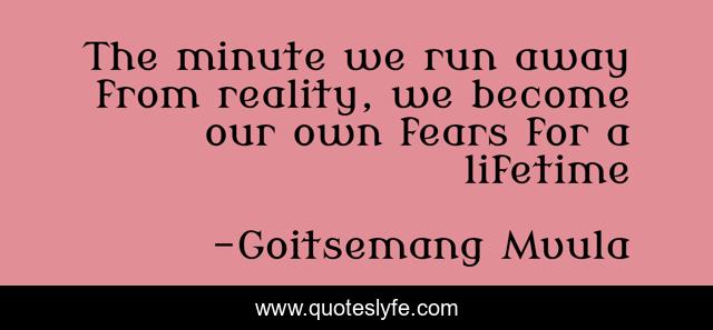 The minute we run away from reality, we become our own fears for a lifetime