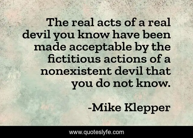 The real acts of a real devil you know have been made acceptable by the fictitious actions of a nonexistent devil that you do not know.