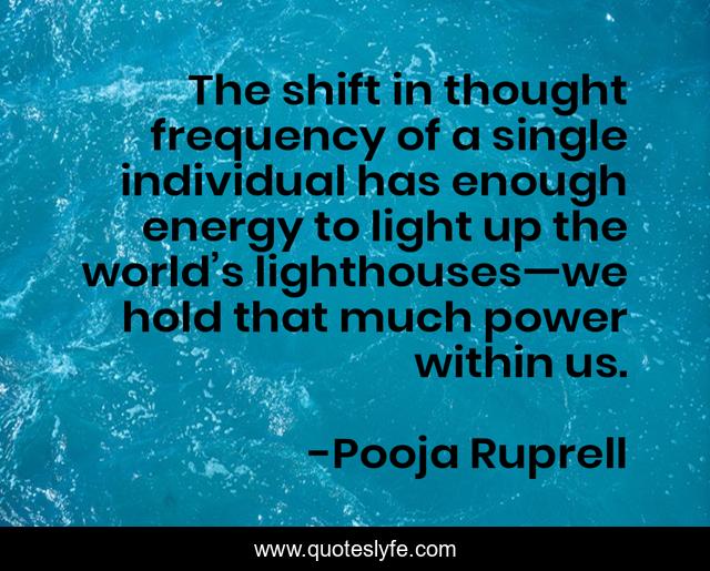 The shift in thought frequency of a single individual has enough energy to light up the world’s lighthouses—we hold that much power within us.