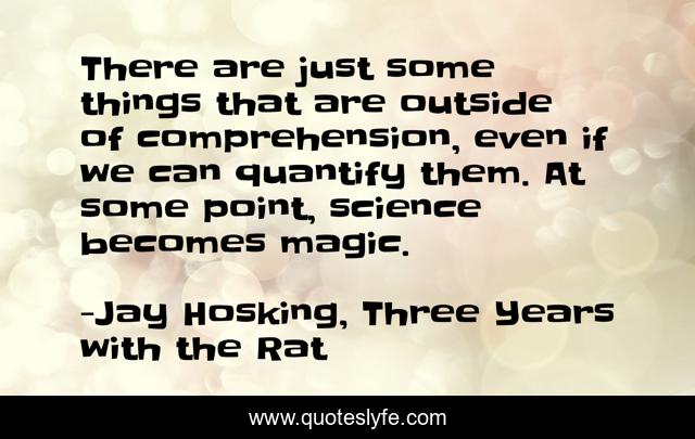 There are just some things that are outside of comprehension, even if we can quantify them. At some point, science becomes magic.