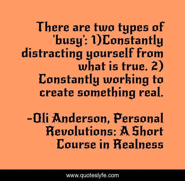 There are two types of 'busy': 1)Constantly distracting yourself from what is true. 2) Constantly working to create something real.