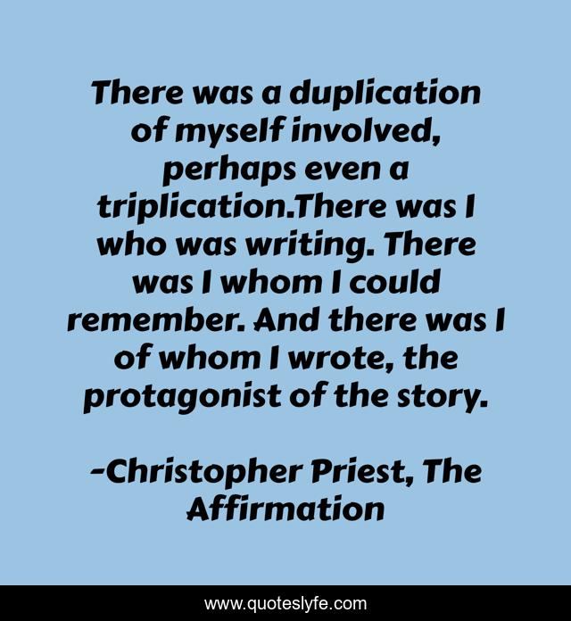 There was a duplication of myself involved, perhaps even a triplication.There was I who was writing. There was I whom I could remember. And there was I of whom I wrote, the protagonist of the story.