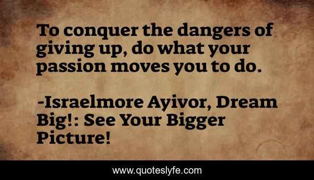 To conquer the dangers of giving up, do what your passion moves you to do.