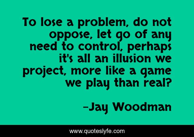 To lose a problem, do not oppose, let go of any need to control, perhaps it's all an illusion we project, more like a game we play than real?