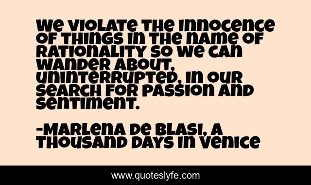 We violate the innocence of things in the name of rationality so we can wander about, uninterrupted, in our search for passion and sentiment.
