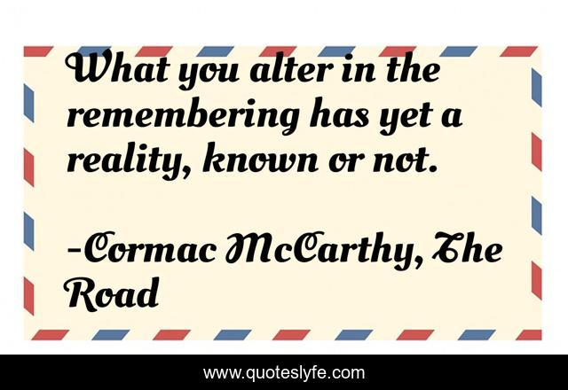 What you alter in the remembering has yet a reality, known or not.