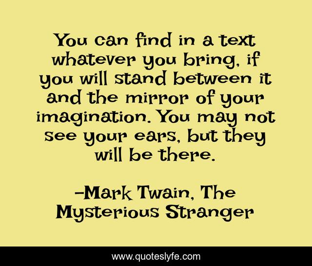 You can find in a text whatever you bring, if you will stand between it and the mirror of your imagination. You may not see your ears, but they will be there.