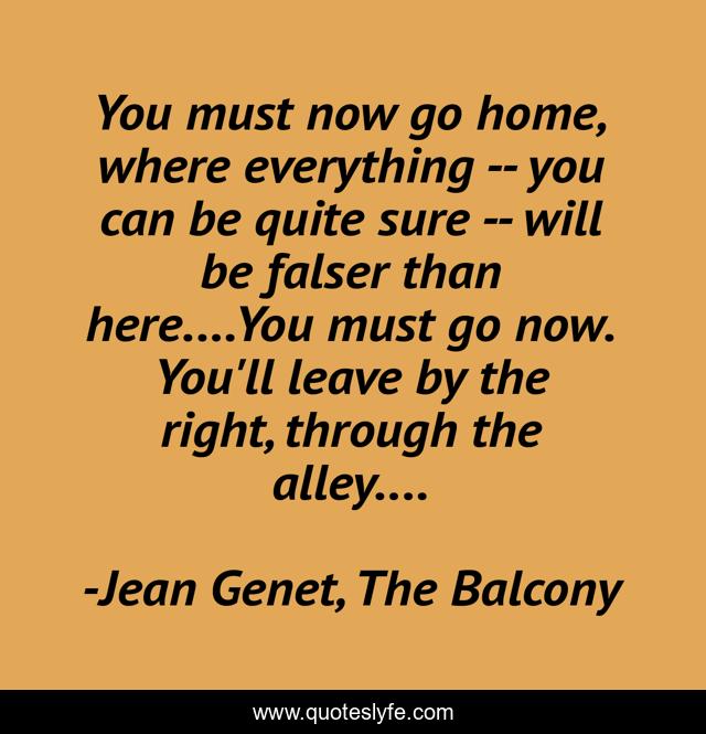 You must now go home, where everything -- you can be quite sure -- will be falser than here....You must go now. You'll leave by the right, through the alley....