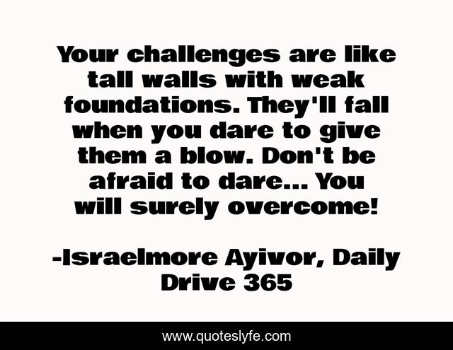 Your challenges are like tall walls with weak foundations. They'll fall when you dare to give them a blow. Don't be afraid to dare... You will surely overcome!
