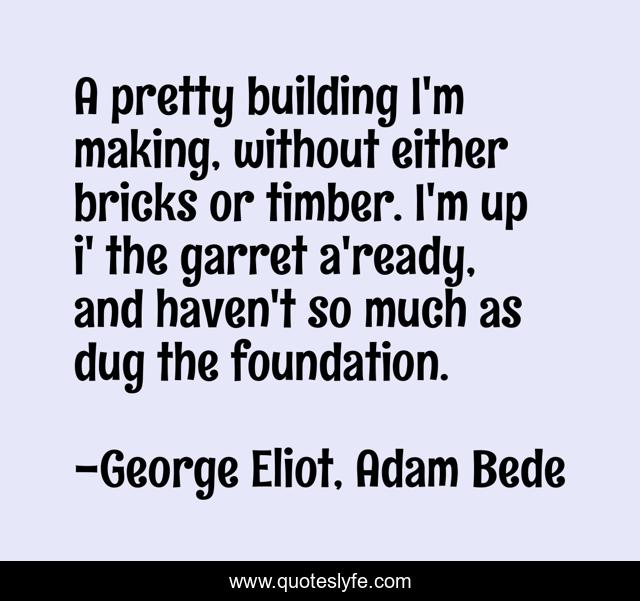 A pretty building I'm making, without either bricks or timber. I'm up i' the garret a'ready, and haven't so much as dug the foundation.
