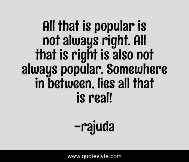 All that is popular is not always right. All that is right is also not always popular. Somewhere in between, lies all that is real!