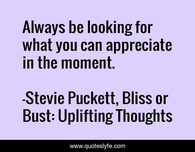 Always be looking for what you can appreciate in the moment.