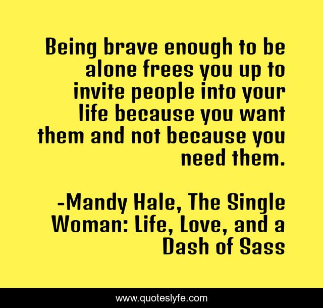 Being brave enough to be alone frees you up to invite people into your life because you want them and not because you need them.
