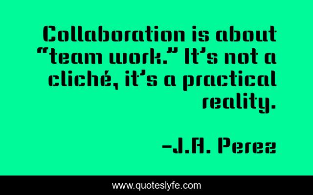 Collaboration is about “team work.” It’s not a cliché, it’s a practical reality.