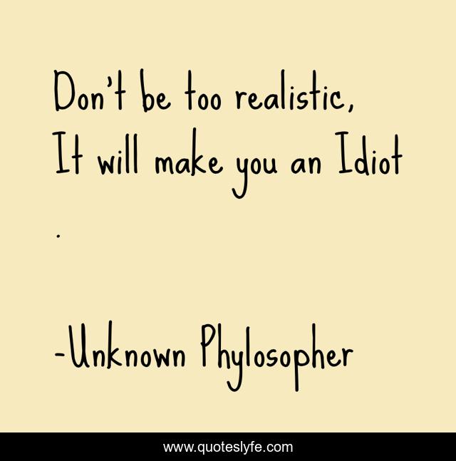 Don't be too realistic, It will make you an Idiot .