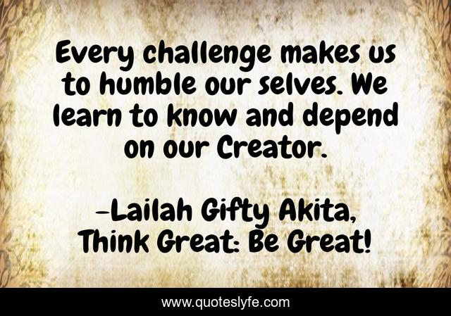 Every challenge makes us to humble our selves. We learn to know and depend on our Creator.