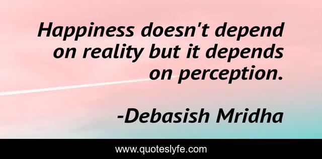 Happiness doesn't depend on reality but it depends on perception.