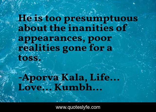He is too presumptuous about the inanities of appearances, poor realities gone for a toss.
