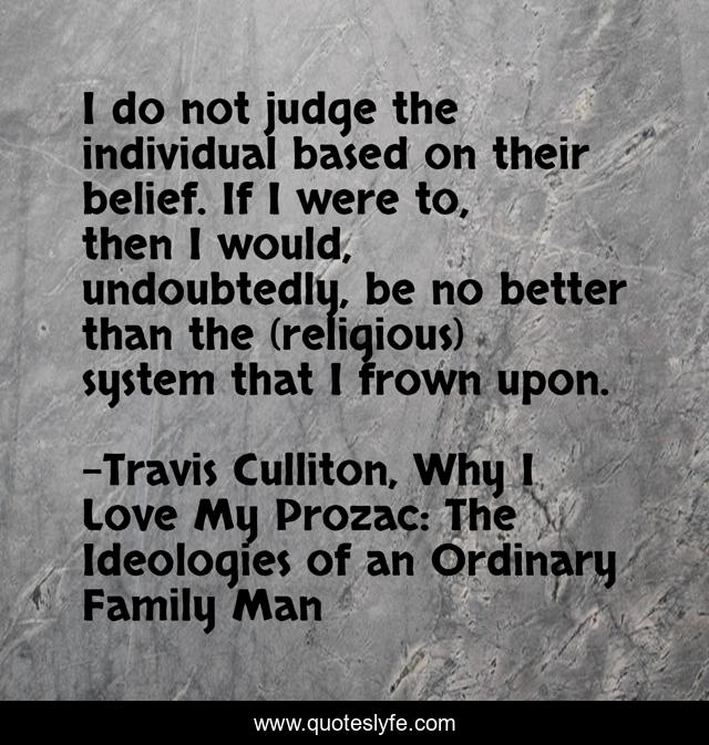 I do not judge the individual based on their belief. If I were to, then I would, undoubtedly, be no better than the (religious) system that I frown upon.