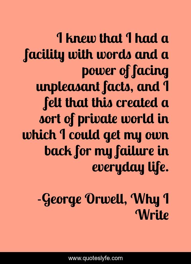 I knew that I had a facility with words and a power of facing unpleasant facts, and I felt that this created a sort of private world in which I could get my own back for my failure in everyday life.