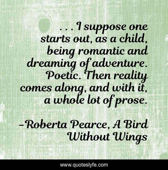 . . . I suppose one starts out, as a child, being romantic and dreaming of adventure. Poetic. Then reality comes along, and with it, a whole lot of prose.