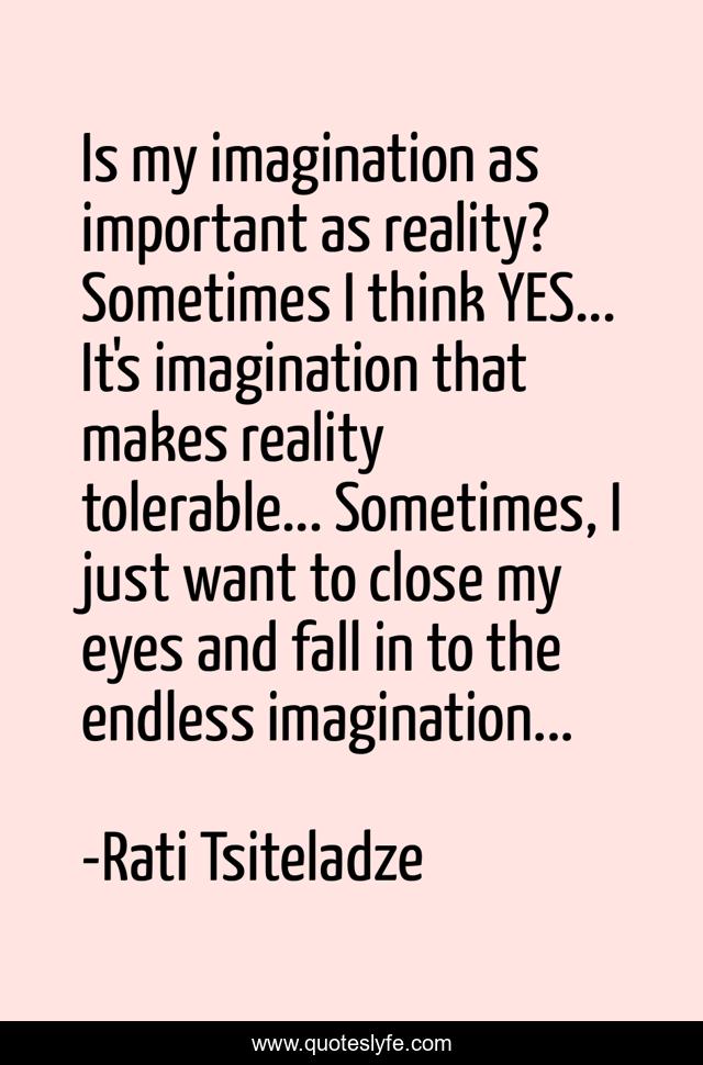 Is my imagination as important as reality? Sometimes I think YES... It's imagination that makes reality tolerable... Sometimes, I just want to close my eyes and fall in to the endless imagination...