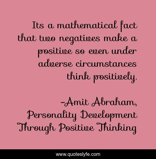 Its a mathematical fact that two negatives make a positive so even under adverse circumstances think positively.