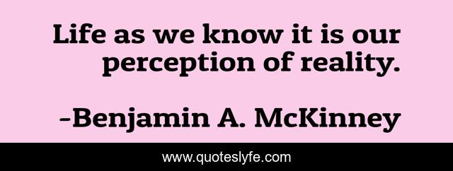 Life as we know it is our perception of reality.