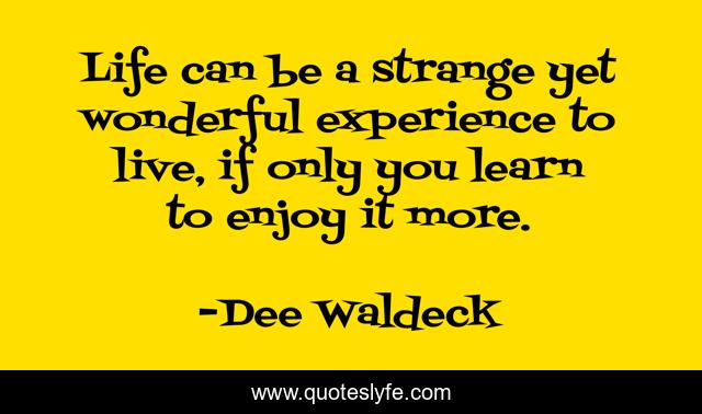 Life can be a strange yet wonderful experience to live, if only you learn to enjoy it more.