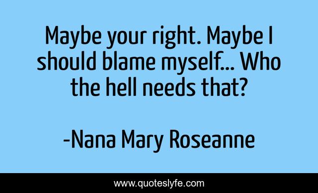 Maybe your right. Maybe I should blame myself… Who the hell needs that?