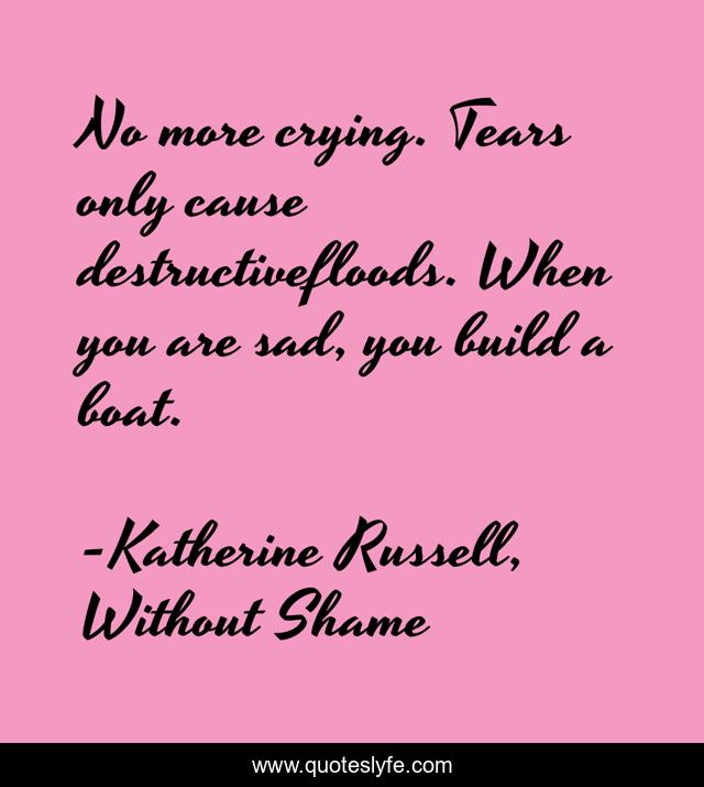 No more crying. Tears only cause destructivefloods. When you are sad, you build a boat.