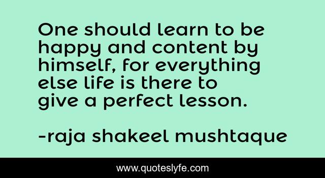 One should learn to be happy and content by himself, for everything else life is there to give a perfect lesson.