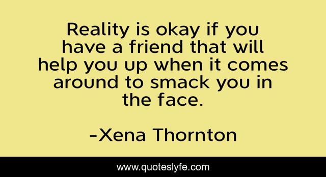 Reality is okay if you have a friend that will help you up when it comes around to smack you in the face.